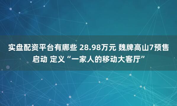 实盘配资平台有哪些 28.98万元 魏牌高山7预售启动 定义“一家人的移动大客厅”
