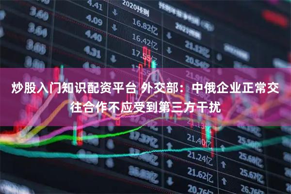 炒股入门知识配资平台 外交部：中俄企业正常交往合作不应受到第三方干扰