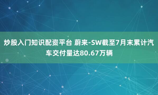 炒股入门知识配资平台 蔚来-SW截至7月末累计汽车交付量达80.67万辆