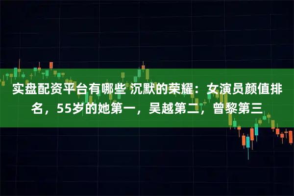 实盘配资平台有哪些 沉默的荣耀：女演员颜值排名，55岁的她第一，吴越第二，曾黎第三